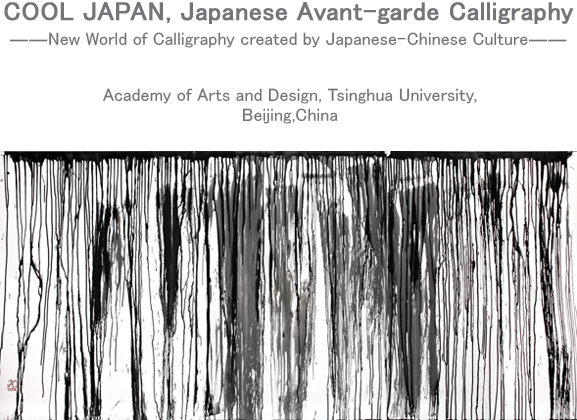 COOL JAPAN, Japanese Avant-garde Calligraphy ――New World of Calligraphy created by Japanese-Chinese Culture―― Academy of Arts and Design, Tsinghua University,Beijing,China