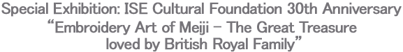 Special Exhibition: ISE Cultural Foundation 30th Anniversary“Embroidery Art of Meiji - The Great Treasure loved by British Royal Family”