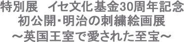 特別展　イセ文化基金30周年記念　初公開・明治の刺繍絵画展 ～英国王室で愛された至宝～