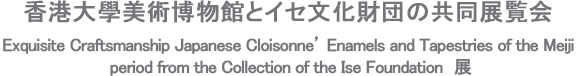 香港大學美術博物館とイセ文化財団の共同展覧会 Exquisite Craftsmanship Japanese Cloisonne’ Enamels and Tapestries of the Meiji period from the Collection of the Ise Foundation 展