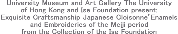 University Museum and Art Gallery The University of Hong Kong and Ise Foundation present:Exquisite Craftsmanship Japanese Cloisonne’ Enamels and Embroideries of the Meiji period from the Collection of the Ise Foundation